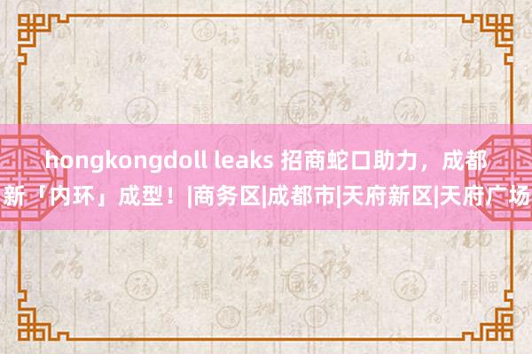 hongkongdoll leaks 招商蛇口助力，成都新「内环」成型！|商务区|成都市|天府新区|天府广场