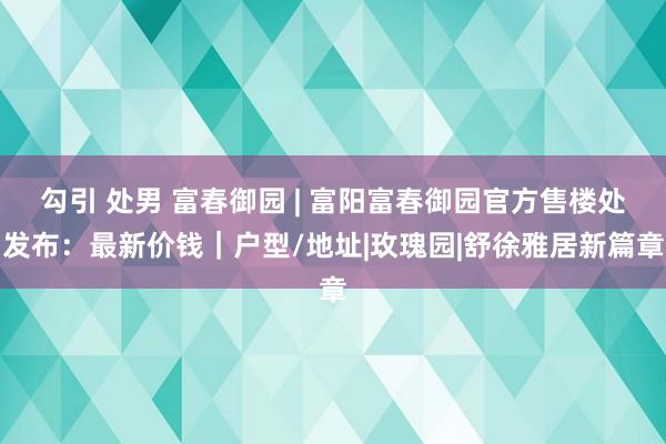 勾引 处男 富春御园 | 富阳富春御园官方售楼处发布：最新价钱｜户型/地址|玫瑰园|舒徐雅居新篇章