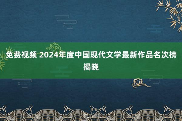 免费视频 2024年度中国现代文学最新作品名次榜揭晓