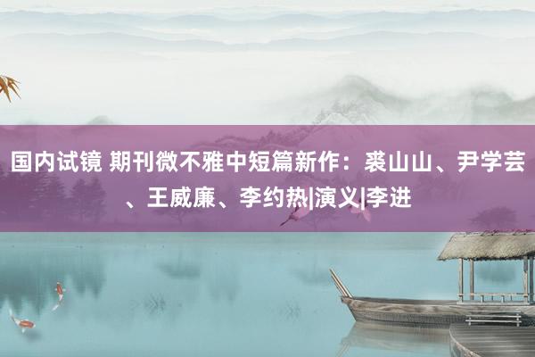 国内试镜 期刊微不雅中短篇新作：裘山山、尹学芸、王威廉、李约热|演义|李进