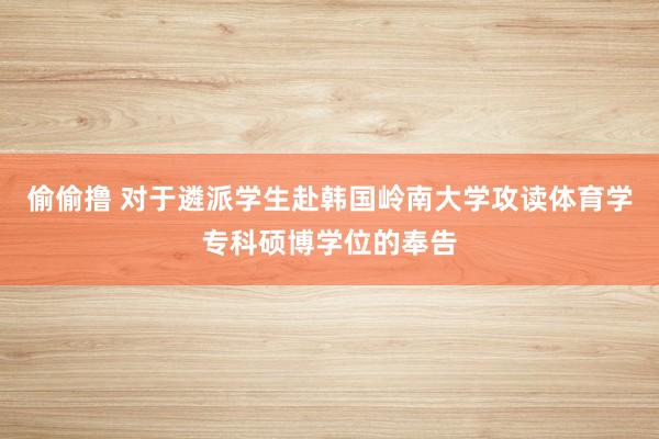 偷偷撸 对于遴派学生赴韩国岭南大学攻读体育学专科硕博学位的奉告