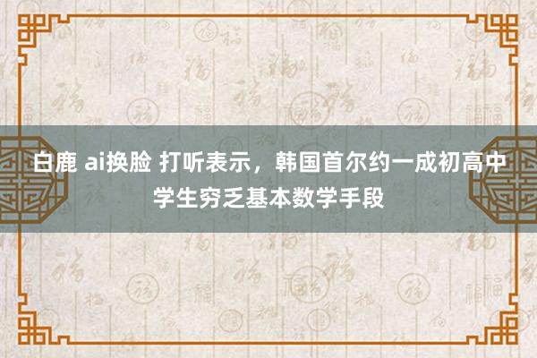 白鹿 ai换脸 打听表示，韩国首尔约一成初高中学生穷乏基本数学手段