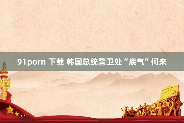91porn 下载 韩国总统警卫处“底气”何来