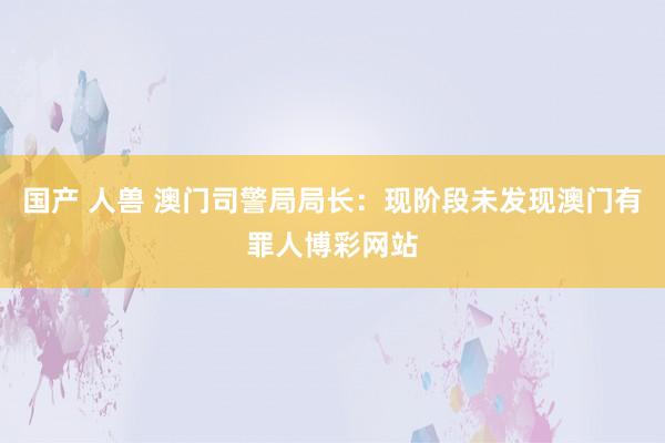 国产 人兽 澳门司警局局长：现阶段未发现澳门有罪人博彩网站