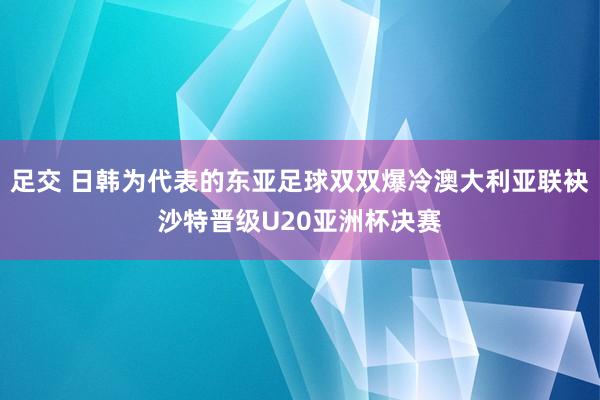 足交 日韩为代表的东亚足球双双爆冷澳大利亚联袂沙特晋级U20亚洲杯决赛