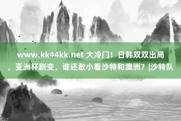 www.kk44kk.net 大冷门！日韩双双出局，亚洲杯剧变，谁还敢小看沙特和澳洲？|沙特队