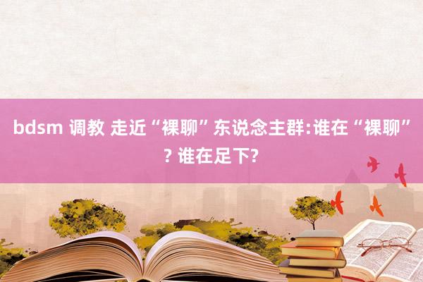 bdsm 调教 走近“裸聊”东说念主群:谁在“裸聊”? 谁在足下?
