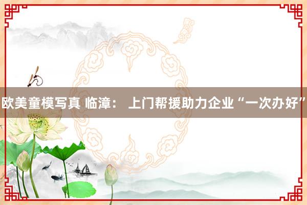 欧美童模写真 临漳： 上门帮援助力企业“一次办好”