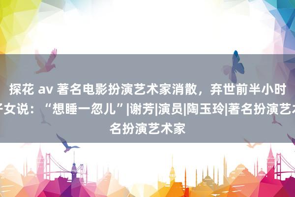 探花 av 著名电影扮演艺术家消散，弃世前半小时跟子女说：“想睡一忽儿”|谢芳|演员|陶玉玲|著名扮演艺术家