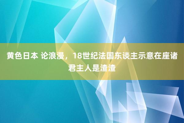 黄色日本 论浪漫，18世纪法国东谈主示意在座诸君主人是渣渣