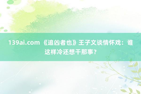 139ai.com 《追凶者也》王子文谈情怀戏：谁这样冷还想干那事？