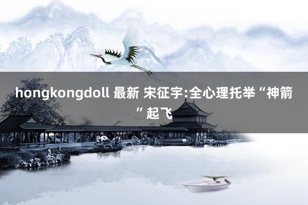 hongkongdoll 最新 宋征宇:全心理托举“神箭”起飞