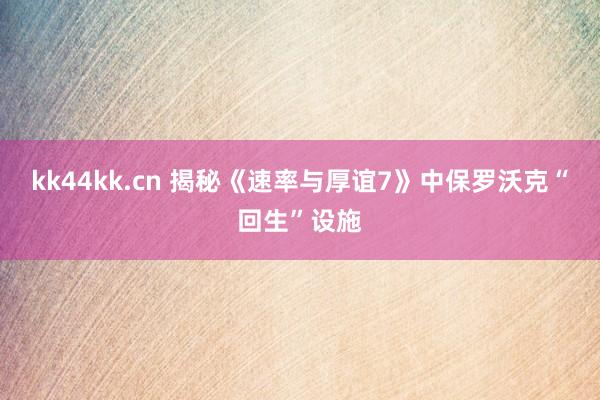 kk44kk.cn 揭秘《速率与厚谊7》中保罗沃克“回生”设施