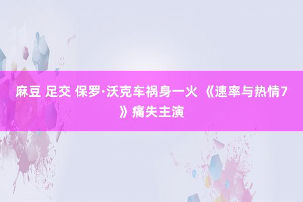 麻豆 足交 保罗·沃克车祸身一火 《速率与热情7》痛失主演