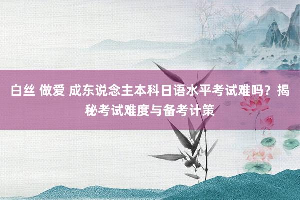 白丝 做爱 成东说念主本科日语水平考试难吗？揭秘考试难度与备考计策