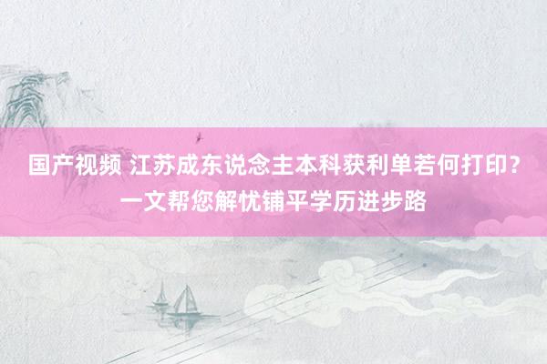 国产视频 江苏成东说念主本科获利单若何打印？一文帮您解忧铺平学历进步路