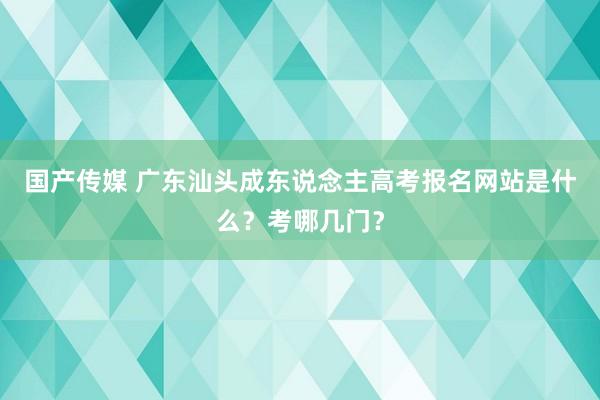 国产传媒 广东汕头成东说念主高考报名网站是什么？考哪几门？