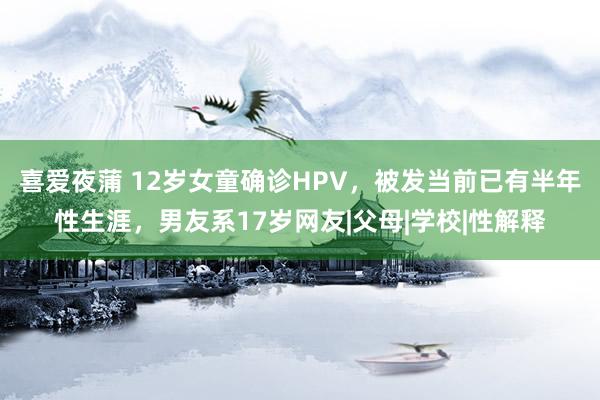 喜爱夜蒲 12岁女童确诊HPV，被发当前已有半年性生涯，男友系17岁网友|父母|学校|性解释