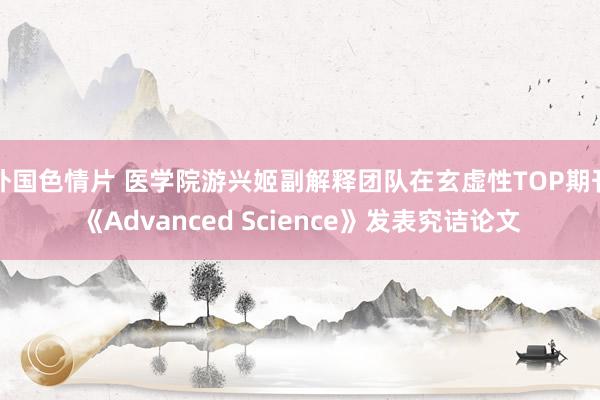 外国色情片 医学院游兴姬副解释团队在玄虚性TOP期刊《Advanced Science》发表究诘论文