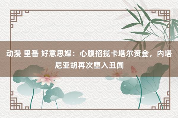 动漫 里番 好意思媒：心腹招揽卡塔尔资金，内塔尼亚胡再次堕入丑闻