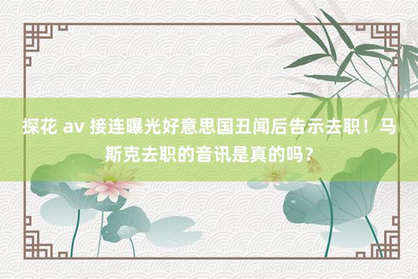 探花 av 接连曝光好意思国丑闻后告示去职！马斯克去职的音讯是真的吗？