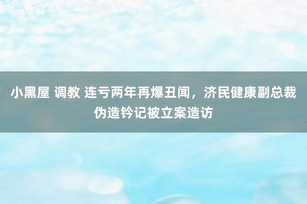小黑屋 调教 连亏两年再爆丑闻，济民健康副总裁伪造钤记被立案造访
