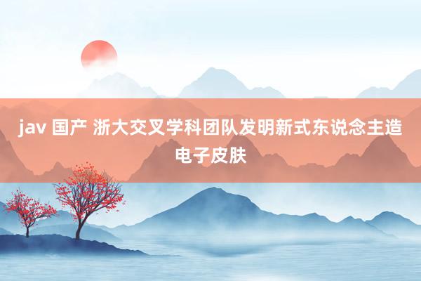 jav 国产 浙大交叉学科团队发明新式东说念主造电子皮肤