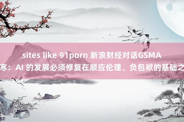 sites like 91porn 新浪财经对话GSMA斯寒：AI 的发展必须修复在顺应伦理、负包袱的基础之上