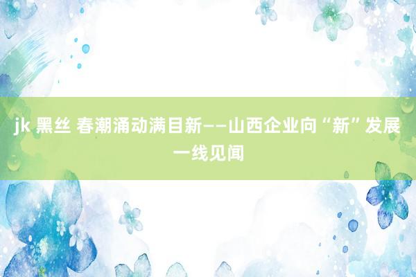 jk 黑丝 春潮涌动满目新——山西企业向“新”发展一线见闻