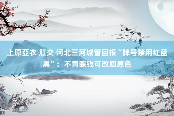 上原亞衣 肛交 河北三河城管回报“牌号禁用红蓝黑”：不青睐钱可改回原色
