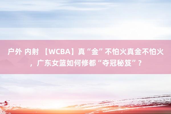 户外 内射 【WCBA】真“金”不怕火真金不怕火，广东女篮如何修都“夺冠秘笈”？