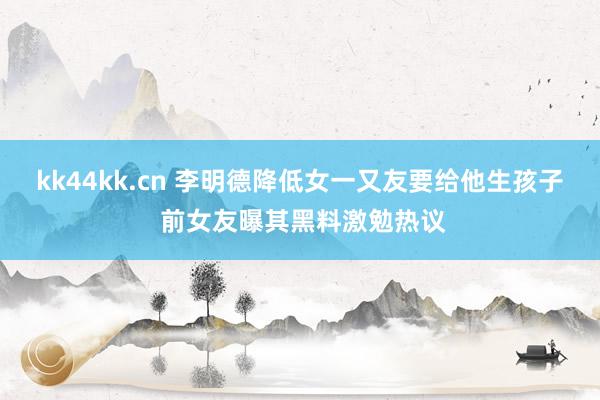 kk44kk.cn 李明德降低女一又友要给他生孩子 前女友曝其黑料激勉热议