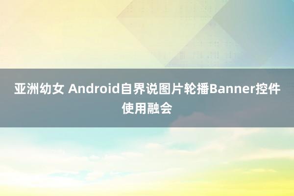 亚洲幼女 Android自界说图片轮播Banner控件使用融会