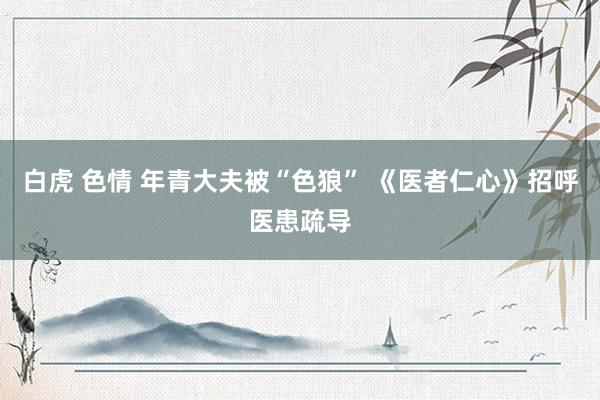 白虎 色情 年青大夫被“色狼” 《医者仁心》招呼医患疏导