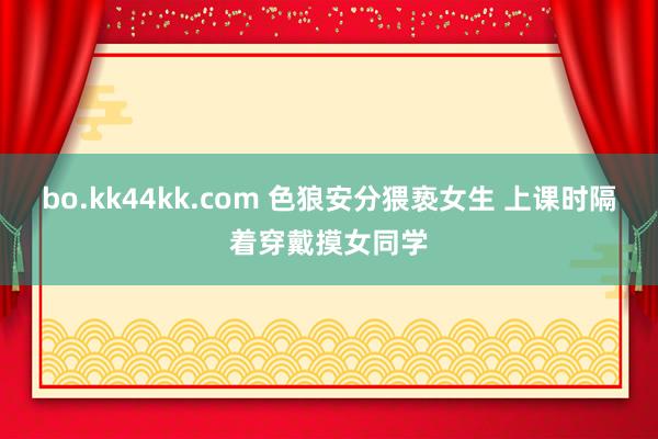 bo.kk44kk.com 色狼安分猥亵女生 上课时隔着穿戴摸女同学