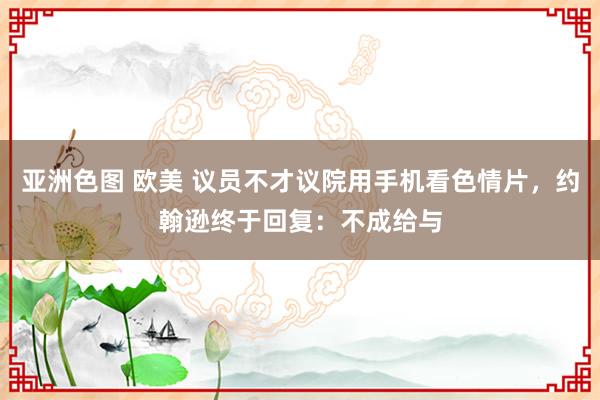 亚洲色图 欧美 议员不才议院用手机看色情片，约翰逊终于回复：不成给与
