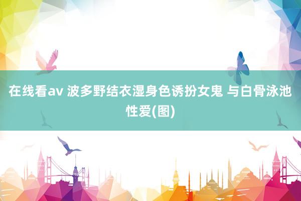 在线看av 波多野结衣湿身色诱扮女鬼 与白骨泳池性爱(图)