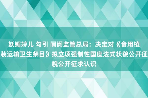 妖媚婷儿 勾引 阛阓监管总局：决定对《食用植物油散装运输卫生条目》拟立项强制性国度法式状貌公开征求认识