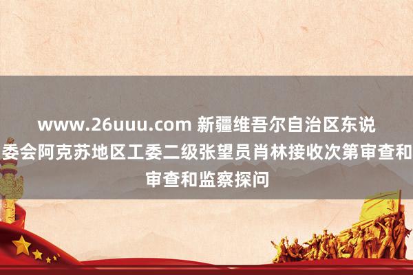 www.26uuu.com 新疆维吾尔自治区东说念主大常委会阿克苏地区工委二级张望员肖林接收次第审查和监察探问
