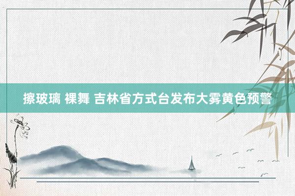擦玻璃 裸舞 吉林省方式台发布大雾黄色预警