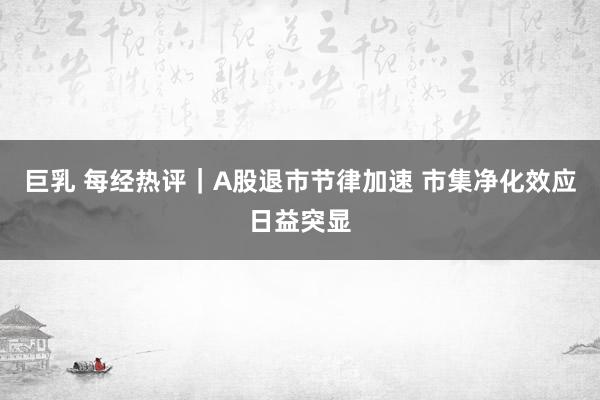 巨乳 每经热评｜A股退市节律加速 市集净化效应日益突显