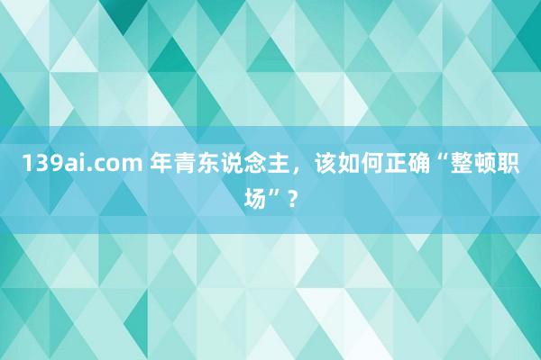 139ai.com 年青东说念主，该如何正确“整顿职场”？