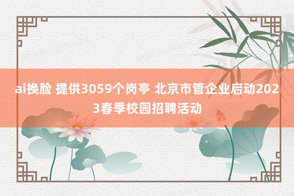 ai换脸 提供3059个岗亭 北京市管企业启动2023春季校园招聘活动