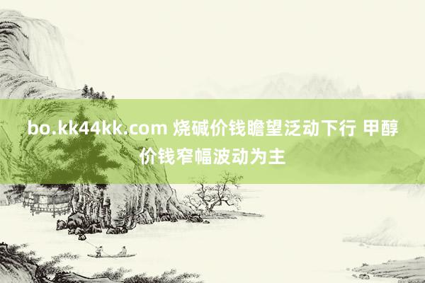 bo.kk44kk.com 烧碱价钱瞻望泛动下行 甲醇价钱窄幅波动为主