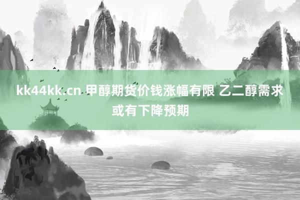 kk44kk.cn 甲醇期货价钱涨幅有限 乙二醇需求或有下降预期