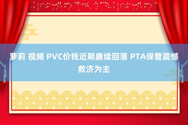 萝莉 视频 PVC价钱近期赓续回落 PTA保管震憾救济为主