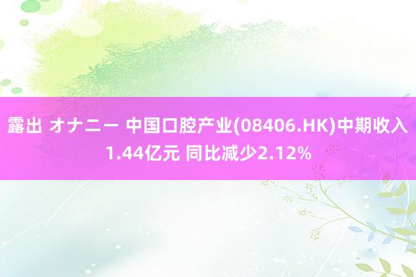 露出 オナニー 中国口腔产业(08406.HK)中期收入1.44亿元 同比减少2.12%