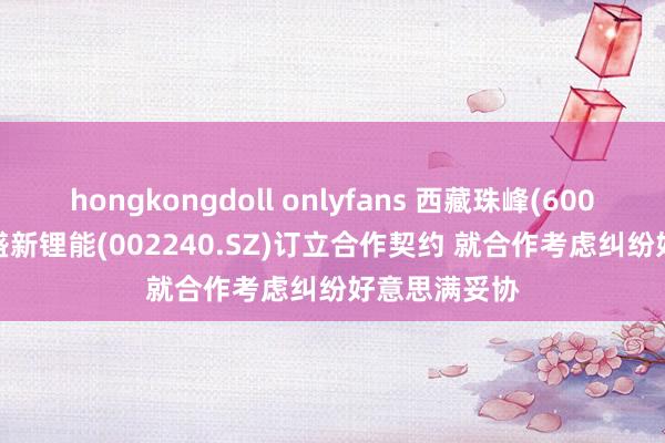 hongkongdoll onlyfans 西藏珠峰(600338.SH)与盛新锂能(002240.SZ)订立合作契约 就合作考虑纠纷好意思满妥协