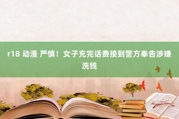 r18 动漫 严慎！女子充完话费接到警方奉告涉嫌洗钱