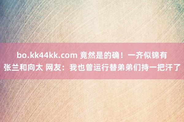 bo.kk44kk.com 竟然是的确！一齐似锦有张兰和向太 网友：我也曾运行替弟弟们持一把汗了
